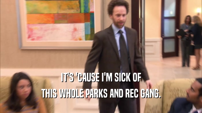 IT'S 'CAUSE I'M SICK OF THIS WHOLE PARKS AND REC GANG. 