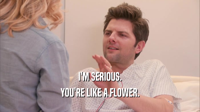 I'M SERIOUS. YOU'RE LIKE A FLOWER. 