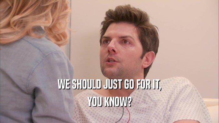 WE SHOULD JUST GO FOR IT, YOU KNOW? 