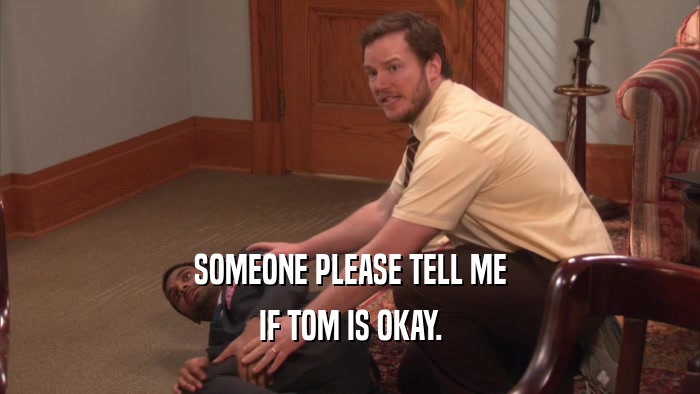 SOMEONE PLEASE TELL ME
 IF TOM IS OKAY.
 