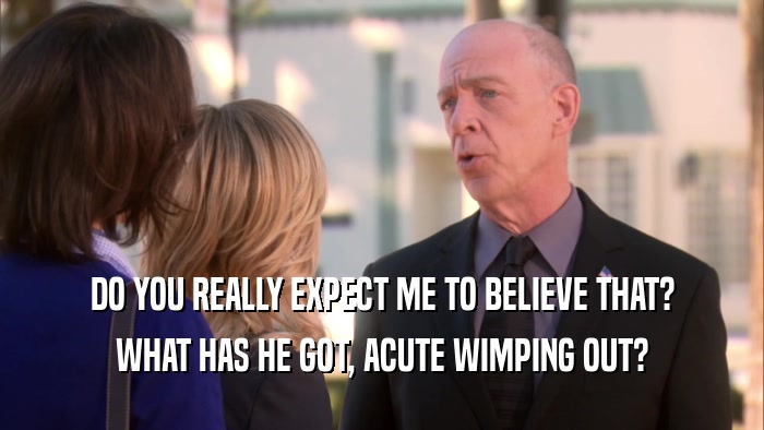 DO YOU REALLY EXPECT ME TO BELIEVE THAT? WHAT HAS HE GOT, ACUTE WIMPING OUT? 