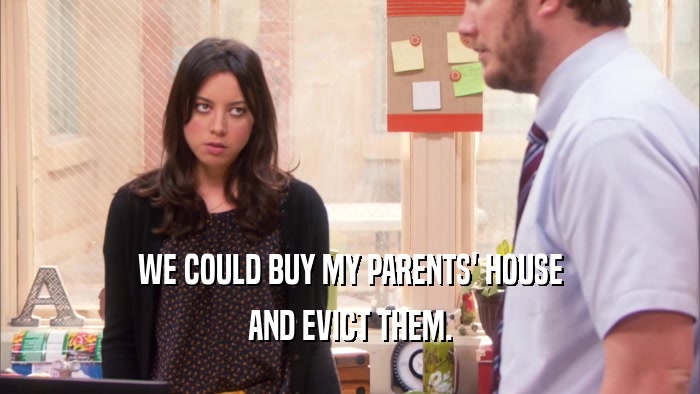 WE COULD BUY MY PARENTS' HOUSE AND EVICT THEM. 