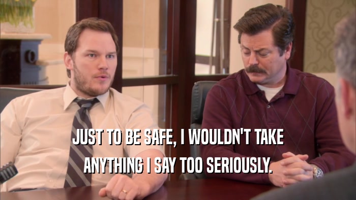 JUST TO BE SAFE, I WOULDN'T TAKE ANYTHING I SAY TOO SERIOUSLY. 