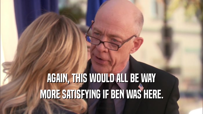 AGAIN, THIS WOULD ALL BE WAY MORE SATISFYING IF BEN WAS HERE. 