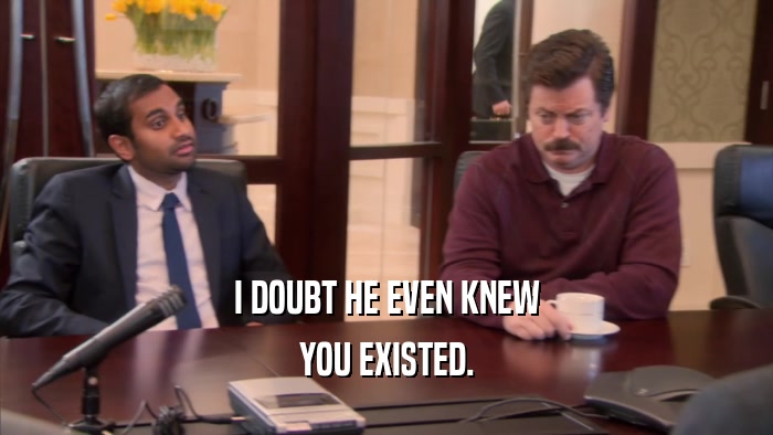 I DOUBT HE EVEN KNEW YOU EXISTED. 