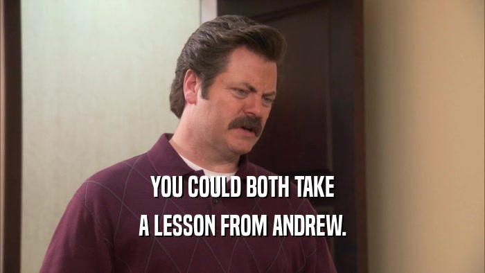 YOU COULD BOTH TAKE A LESSON FROM ANDREW. 