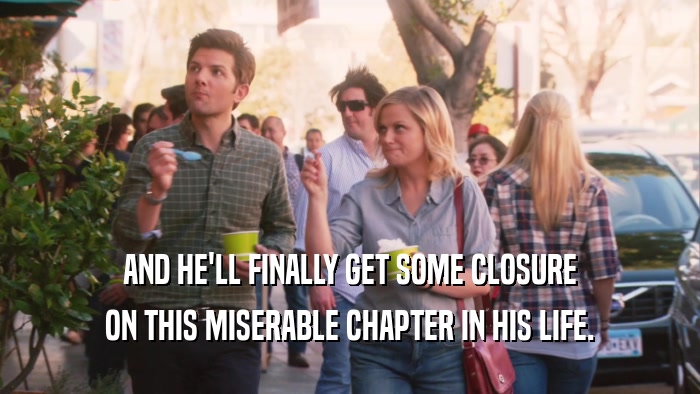 AND HE'LL FINALLY GET SOME CLOSURE ON THIS MISERABLE CHAPTER IN HIS LIFE. 