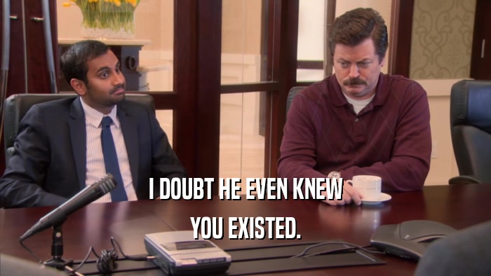 I DOUBT HE EVEN KNEW YOU EXISTED. 