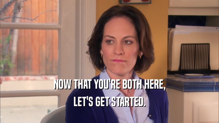 NOW THAT YOU'RE BOTH HERE, LET'S GET STARTED. 