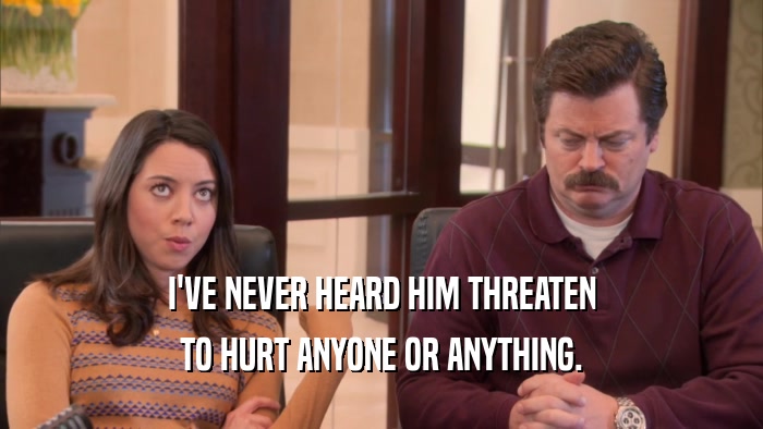 I'VE NEVER HEARD HIM THREATEN TO HURT ANYONE OR ANYTHING. 