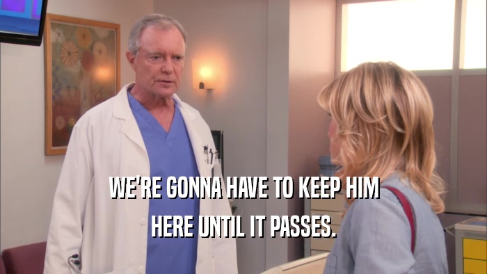 WE'RE GONNA HAVE TO KEEP HIM HERE UNTIL IT PASSES. 