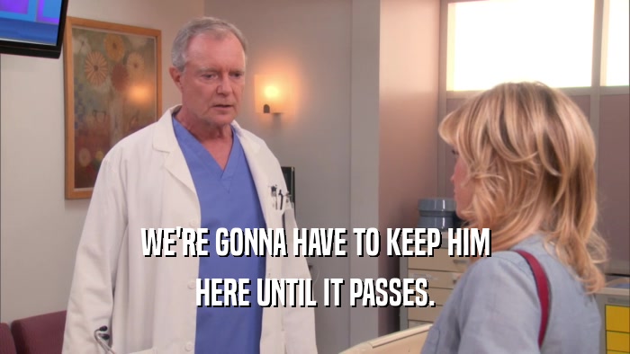 WE'RE GONNA HAVE TO KEEP HIM HERE UNTIL IT PASSES. 