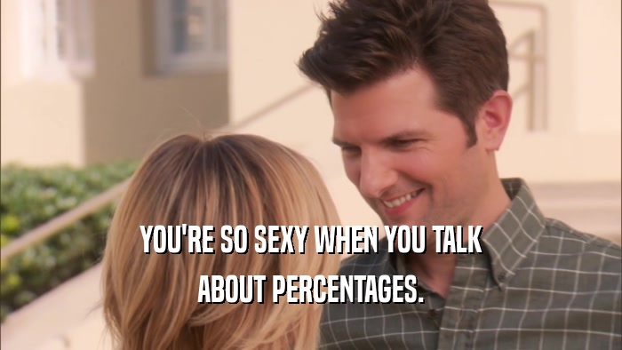YOU'RE SO SEXY WHEN YOU TALK ABOUT PERCENTAGES. 