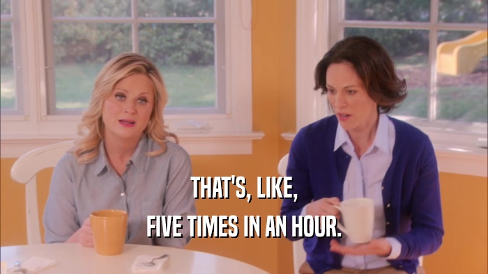 THAT'S, LIKE, FIVE TIMES IN AN HOUR. 