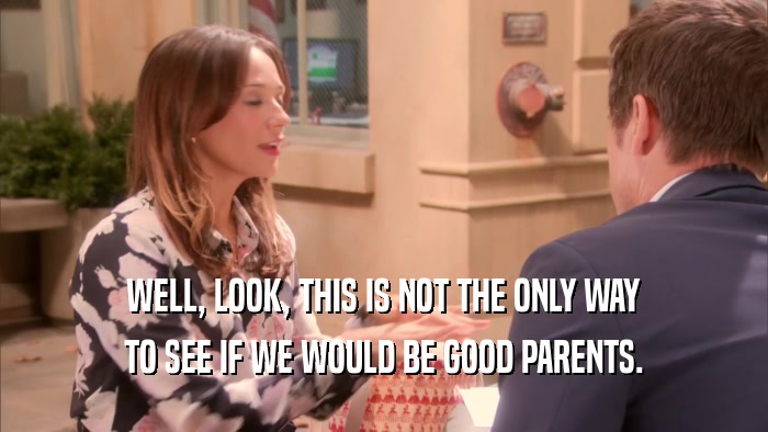 WELL, LOOK, THIS IS NOT THE ONLY WAY TO SEE IF WE WOULD BE GOOD PARENTS. 