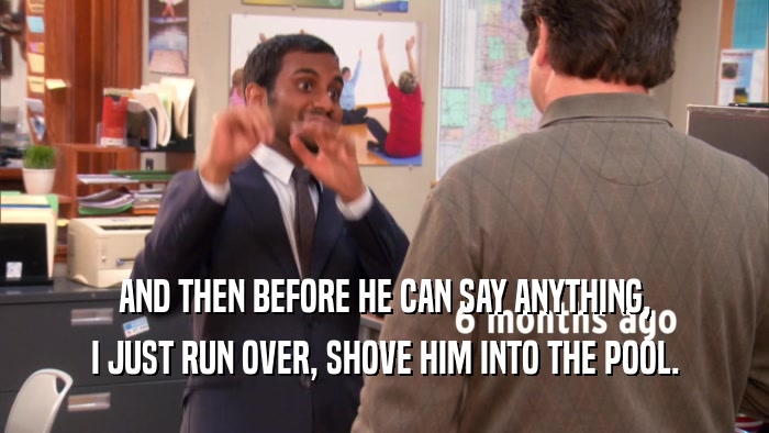 AND THEN BEFORE HE CAN SAY ANYTHING, I JUST RUN OVER, SHOVE HIM INTO THE POOL. 