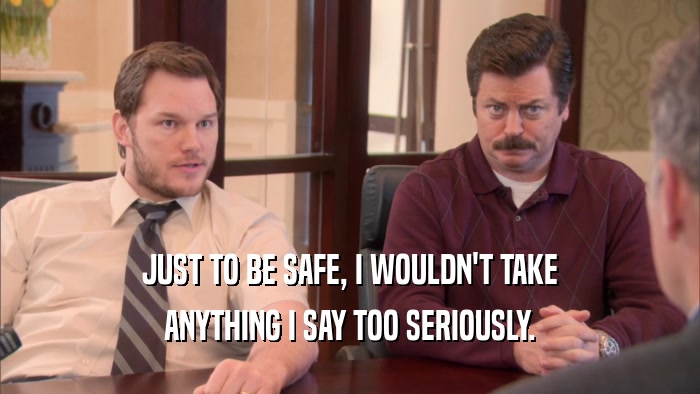 JUST TO BE SAFE, I WOULDN'T TAKE ANYTHING I SAY TOO SERIOUSLY. 