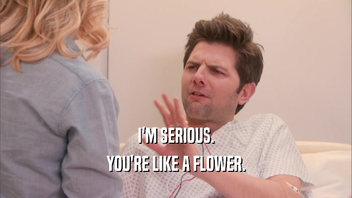I'M SERIOUS. YOU'RE LIKE A FLOWER. 