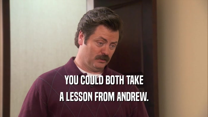 YOU COULD BOTH TAKE A LESSON FROM ANDREW. 