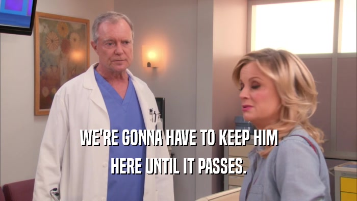 WE'RE GONNA HAVE TO KEEP HIM HERE UNTIL IT PASSES. 