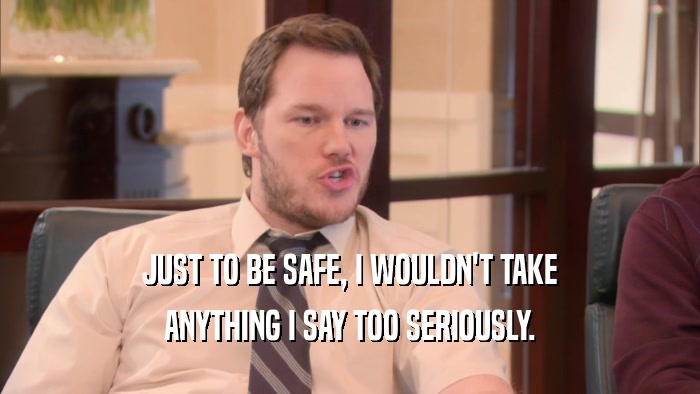 JUST TO BE SAFE, I WOULDN'T TAKE ANYTHING I SAY TOO SERIOUSLY. 