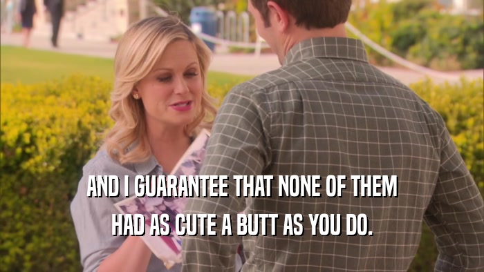 AND I GUARANTEE THAT NONE OF THEM HAD AS CUTE A BUTT AS YOU DO. 
