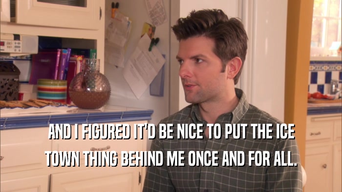 AND I FIGURED IT'D BE NICE TO PUT THE ICE TOWN THING BEHIND ME ONCE AND FOR ALL. 