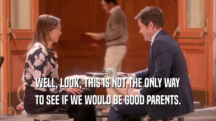 WELL, LOOK, THIS IS NOT THE ONLY WAY TO SEE IF WE WOULD BE GOOD PARENTS. 