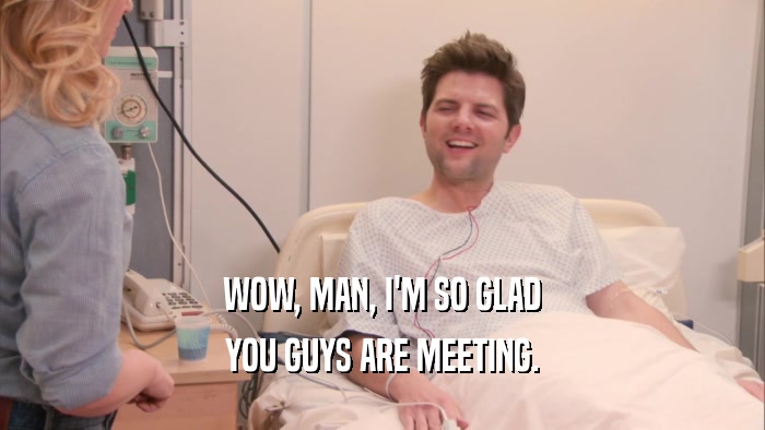 WOW, MAN, I'M SO GLAD YOU GUYS ARE MEETING. 