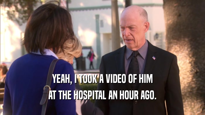 YEAH, I TOOK A VIDEO OF HIM AT THE HOSPITAL AN HOUR AGO. 