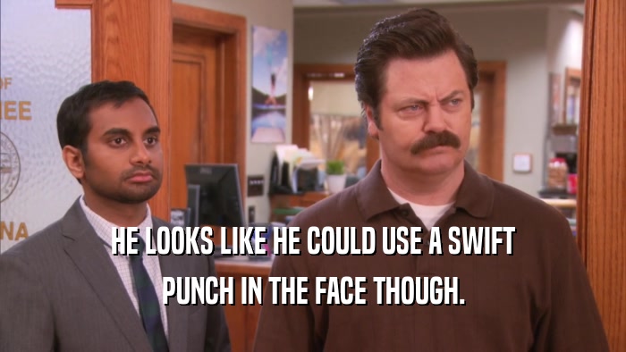 HE LOOKS LIKE HE COULD USE A SWIFT PUNCH IN THE FACE THOUGH. 