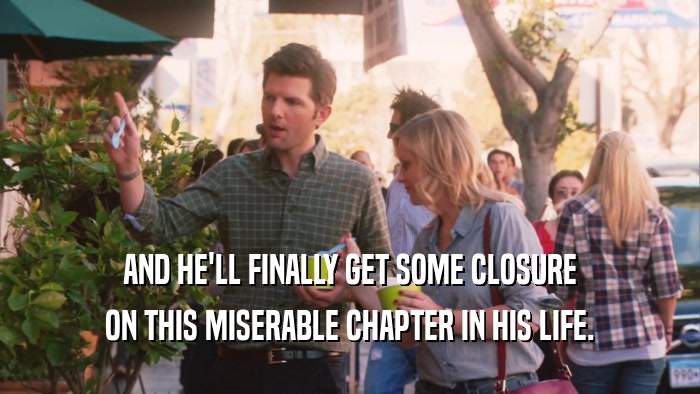 AND HE'LL FINALLY GET SOME CLOSURE ON THIS MISERABLE CHAPTER IN HIS LIFE. 