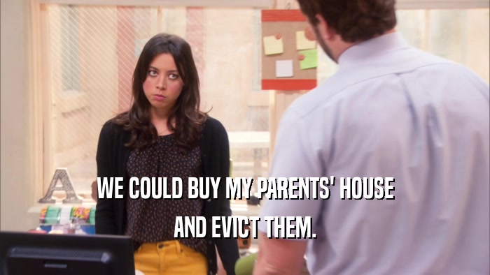 WE COULD BUY MY PARENTS' HOUSE AND EVICT THEM. 