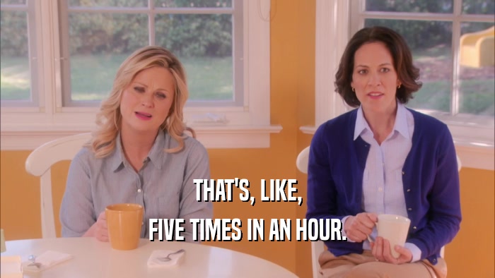 THAT'S, LIKE, FIVE TIMES IN AN HOUR. 