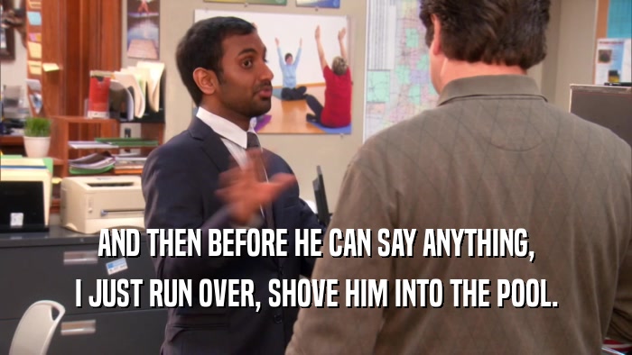 AND THEN BEFORE HE CAN SAY ANYTHING, I JUST RUN OVER, SHOVE HIM INTO THE POOL. 