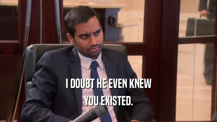I DOUBT HE EVEN KNEW YOU EXISTED. 