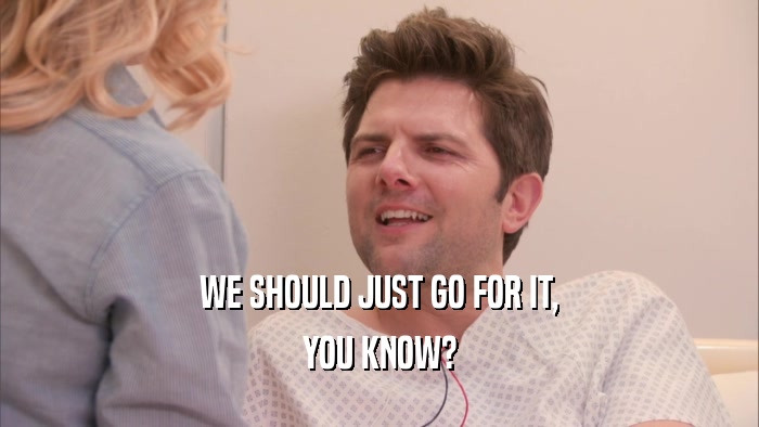 WE SHOULD JUST GO FOR IT, YOU KNOW? 