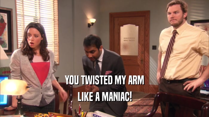 YOU TWISTED MY ARM
 LIKE A MANIAC!
 