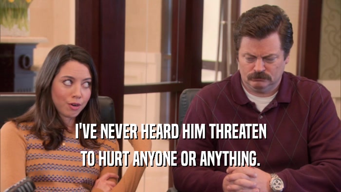 I'VE NEVER HEARD HIM THREATEN TO HURT ANYONE OR ANYTHING. 
