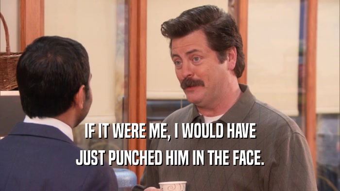 IF IT WERE ME, I WOULD HAVE JUST PUNCHED HIM IN THE FACE. 