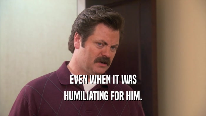 EVEN WHEN IT WAS HUMILIATING FOR HIM. 