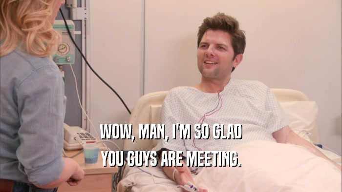WOW, MAN, I'M SO GLAD YOU GUYS ARE MEETING. 