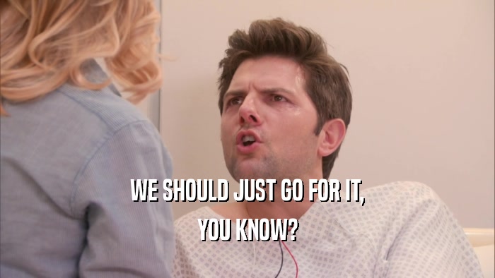 WE SHOULD JUST GO FOR IT, YOU KNOW? 