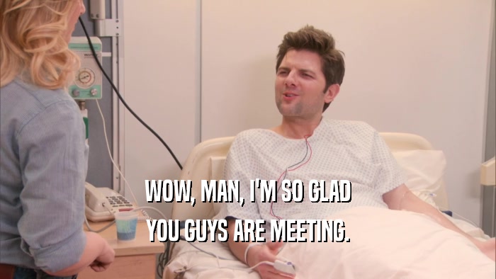 WOW, MAN, I'M SO GLAD YOU GUYS ARE MEETING. 