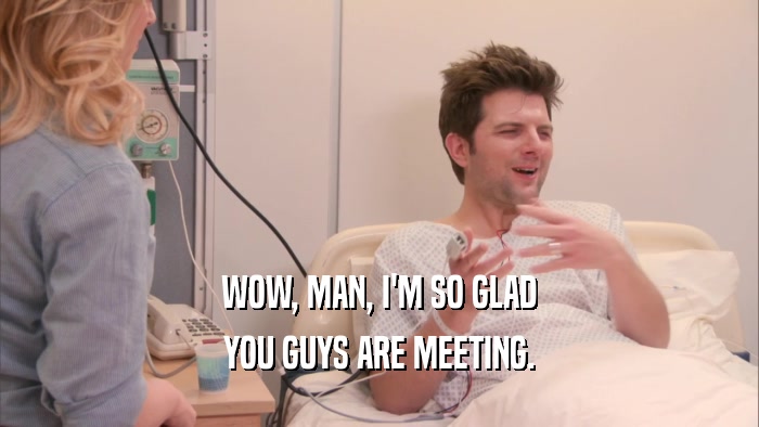 WOW, MAN, I'M SO GLAD YOU GUYS ARE MEETING. 