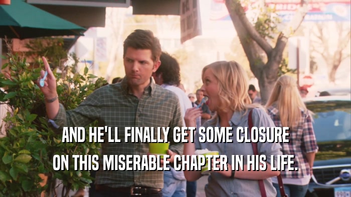 AND HE'LL FINALLY GET SOME CLOSURE ON THIS MISERABLE CHAPTER IN HIS LIFE. 