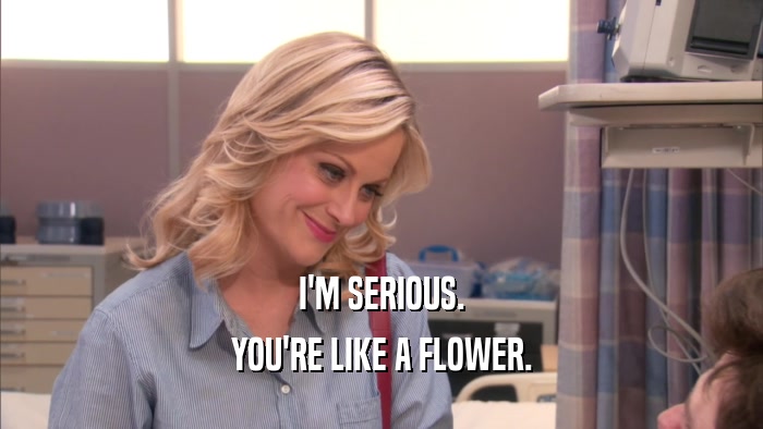 I'M SERIOUS. YOU'RE LIKE A FLOWER. 