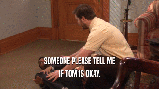 SOMEONE PLEASE TELL ME
 IF TOM IS OKAY.
 