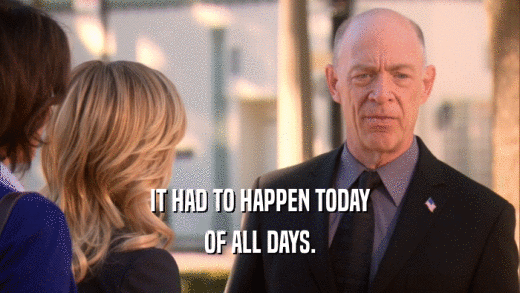 IT HAD TO HAPPEN TODAY OF ALL DAYS. 