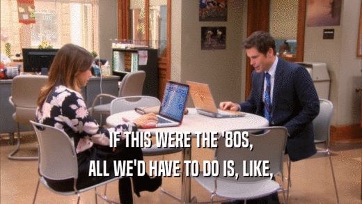IF THIS WERE THE '80S, ALL WE'D HAVE TO DO IS, LIKE, 